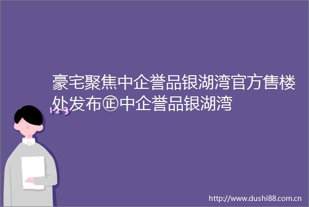 豪宅聚焦中企誉品银湖湾官方售楼处发布㊣中企誉品银湖湾
