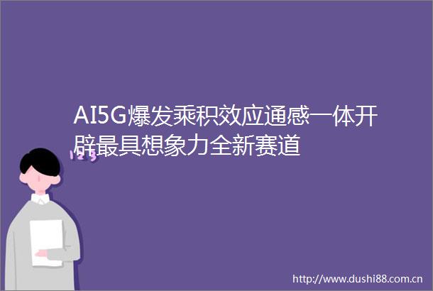 AI5G爆发乘积效应通感一体开辟最具想象力全新赛道