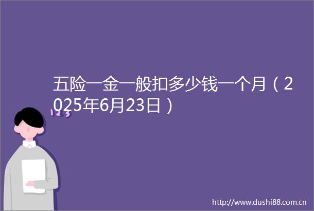 五险一金一般扣多少钱一个月（2025年6月23日）