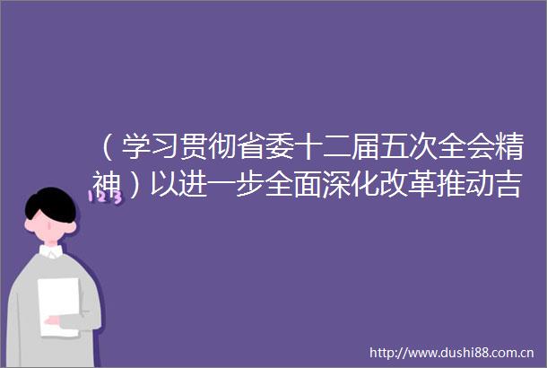 （学习贯彻省委十二届五次全会精神）以进一步全面深化改革推动吉林全面振兴取得新突破