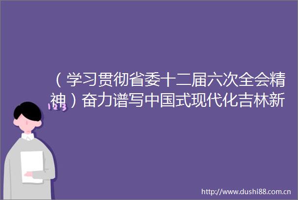 （学习贯彻省委十二届六次全会精神）奋力谱写式现代化吉林新篇章