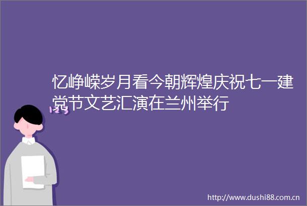 忆峥嵘岁月看今朝辉煌庆祝七一建党节文艺汇演在兰州举行