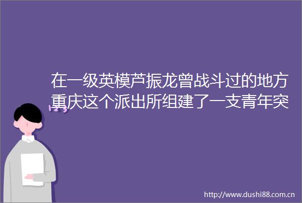 在一级英模芦振龙曾战斗过的地方重庆这个组建了一支青年突击队