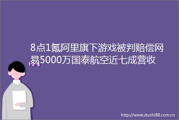 8点1氪阿里旗下游戏被判赔偿网易5000万国泰航空近七成营收来自科大讯飞辟谣出现重大风险至股价大幅下跌