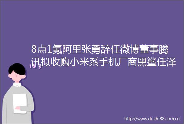 8点1氪阿里张勇辞任微博董事腾讯拟收购小米系手机厂商黑鲨任泽平建议印钱2万亿生娃