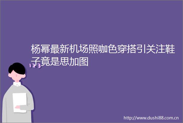 杨幂最新机场照咖色穿搭引关注鞋子竟是思加图