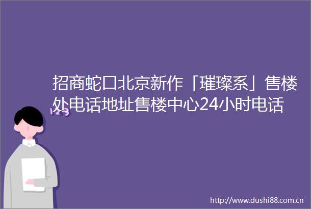 招商蛇口北京新作「璀璨系」售楼处电话地址售楼中心24小时电话首页网站