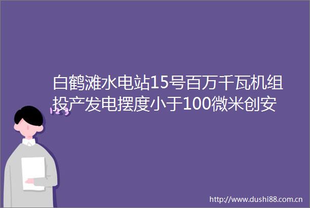 白鹤滩水电站15号百万千瓦机组投产发电摆度小于100微米创安装历史最优记录