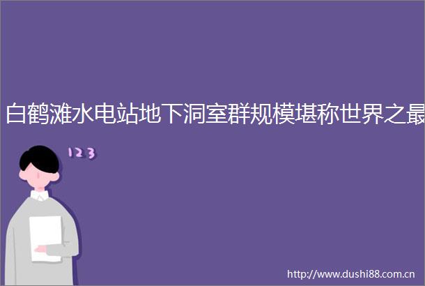白鹤滩水电站地下洞室群规模堪称世界之最
