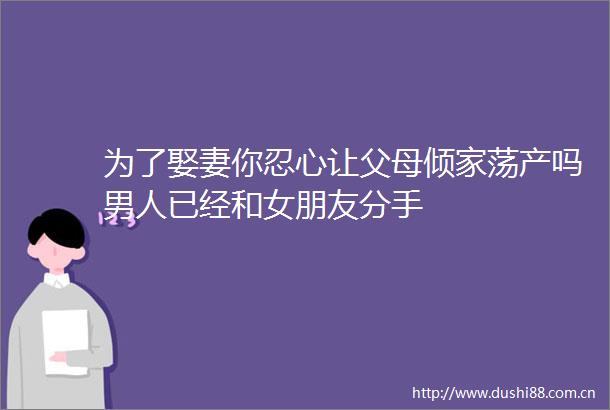 为了娶妻你忍心让父母倾家荡产吗男人已经和女朋友分手