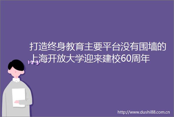 打造终身教育主要平台没有围墙的上海开放大学迎来建校60周年