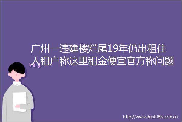 广州一违建楼烂尾19年仍出租住人租户称这里租金便宜官方称问题复杂难处理