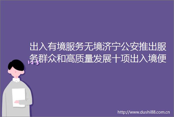 出入有境服务无境济宁推出服务群众和高质量发展十项出入境便利措施