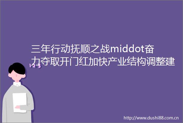 三年行动抚顺之战middot奋力夺取开门红加快产业结构调整建设现代产业体系