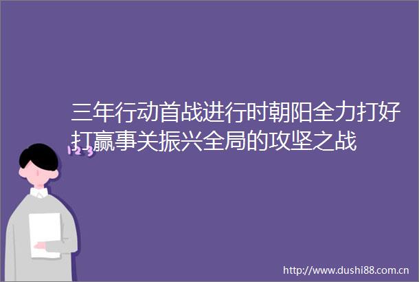 三年行动首战进行时朝阳全力打好打赢事关振兴全局的攻坚之战