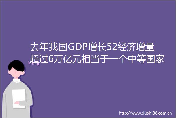 去年我国GDP增长52经济增量超过6万亿元相当于一个中等一年的经济总量
