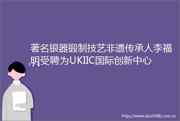 著名银器锻制技艺非遗传承人李福明受聘为UKIIC国际创新中心文化艺术顾问