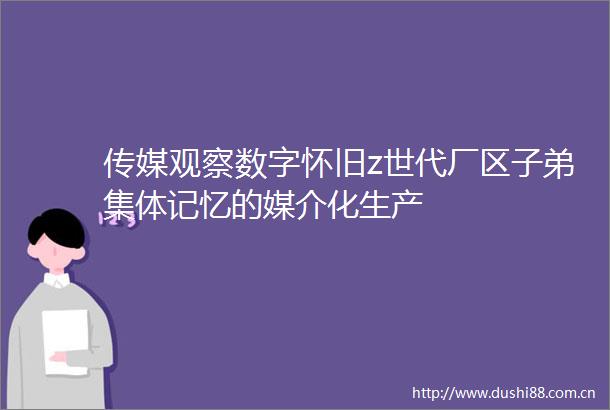 传媒观察数字怀旧z世代厂区子弟集体记忆的媒介化生产