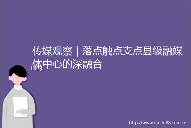 传媒观察｜落点触点支点县级融媒体中心的深融合