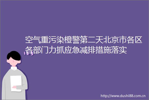 空气重污染橙警第二天北京市各区各部门力抓应急减排措施落实