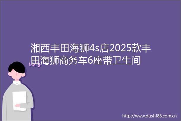 湘西丰田海狮4s店2025款丰田海狮商务车6座带卫生间
