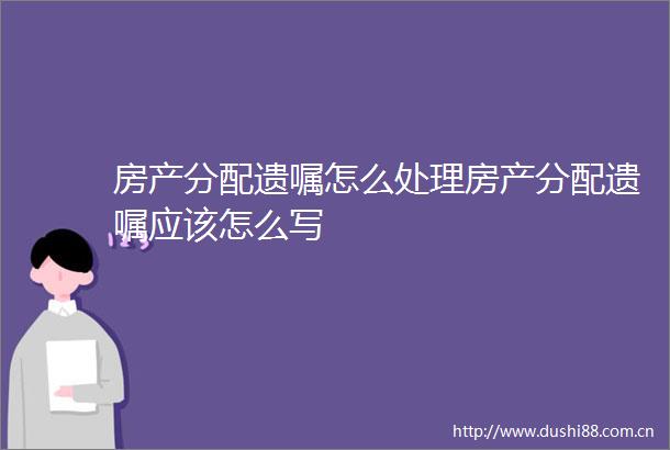 房产分配遗嘱怎么处理房产分配遗嘱应该怎么写