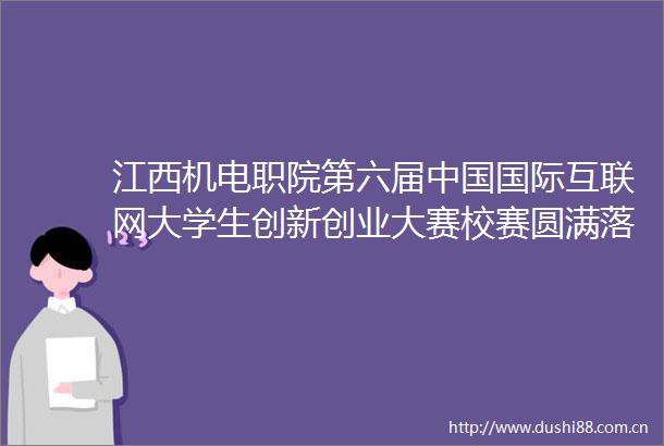 江西机电职院第六届国际互联网大学生创新创业大赛校赛圆满落幕