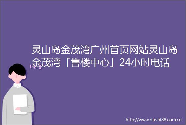 灵山岛金茂湾广州首页网站灵山岛金茂湾「售楼中心」24小时电话详情