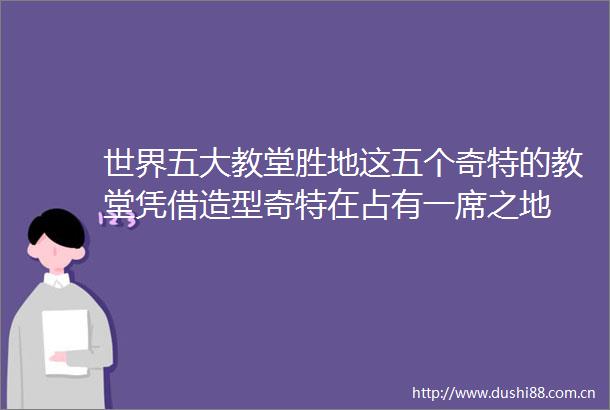 世界五大教堂胜地这五个奇特的教堂凭借造型奇特在占有一席之地
