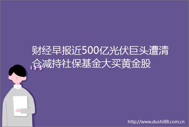 财经早报近500亿光伏巨头遭清仓减持社保基金大买黄金股