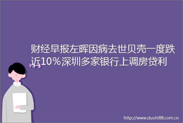 财经早报左晖因病去世贝壳一度跌近10％深圳多家银行上调房贷利率