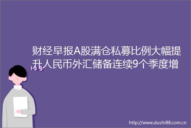 财经早报A股满仓私募比例大幅提升币外汇储备连续9个季度增长