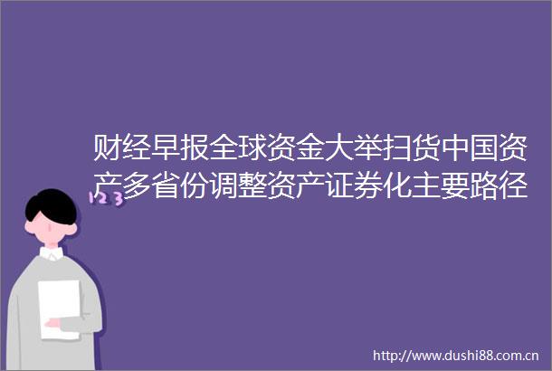 财经早报全球资金大举扫货资产多省份调整资产证券化主要路径
