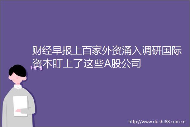 财经早报上百家外资涌入调研国际资本盯上了这些A股公司