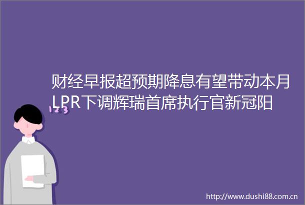 财经早报超预期降息有望带动本月LPR下调辉瑞首席执行官新冠阳性（2新股）