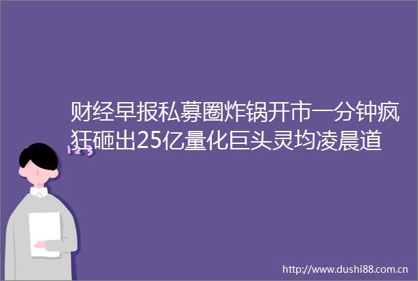 财经早报私募圈炸锅开市一分钟疯狂砸出25亿量化巨头灵均凌晨道歉（1只新股）
