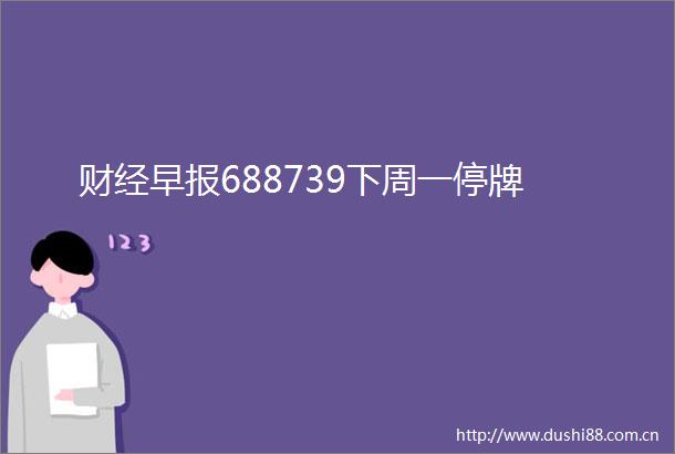 财经早报688739下周一停牌