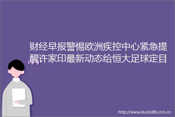 财经早惕欧洲疾控中心紧急提醒许家印最新动态给恒大足球定目标