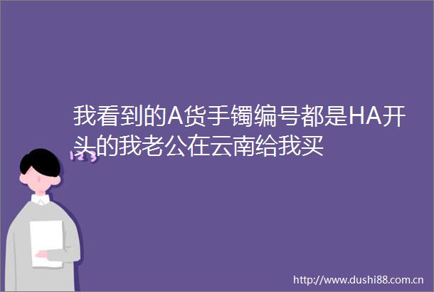 我看到的A货手镯编号都是HA开头的我老公在云南给我买