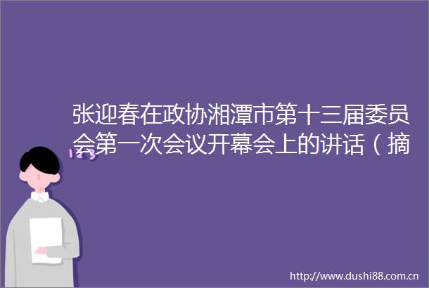 张迎春在政协湘潭市第十三届委员会第一次会议开幕会上的讲话（摘要）