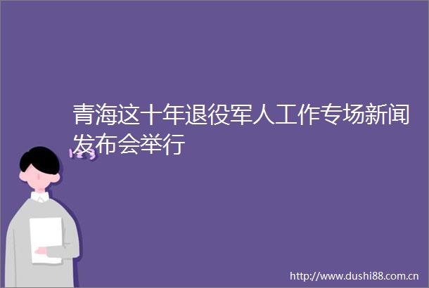 青海这十年退役军人工作专场新闻发布会举行