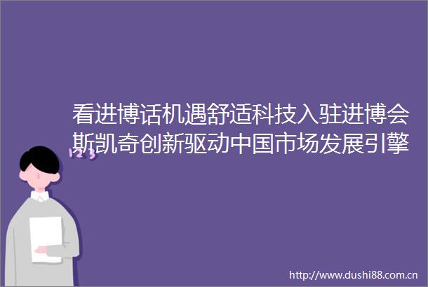 看进博话机遇舒适科技入驻进博会斯凯奇创新驱动市场发展引擎