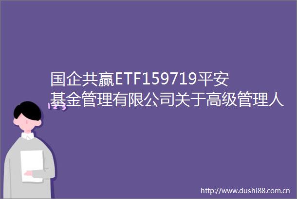 国企共赢ETF159719平安基金管理有限公司关于高级管理人员变更