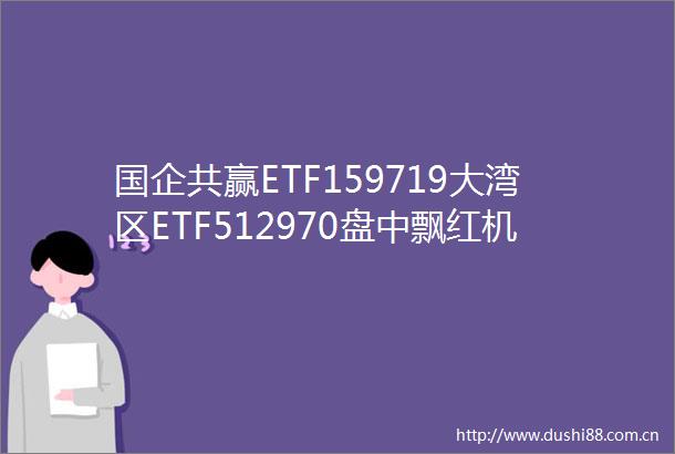 国企共赢ETF159719大湾区ETF512970盘中飘红机构关注央国企红利
