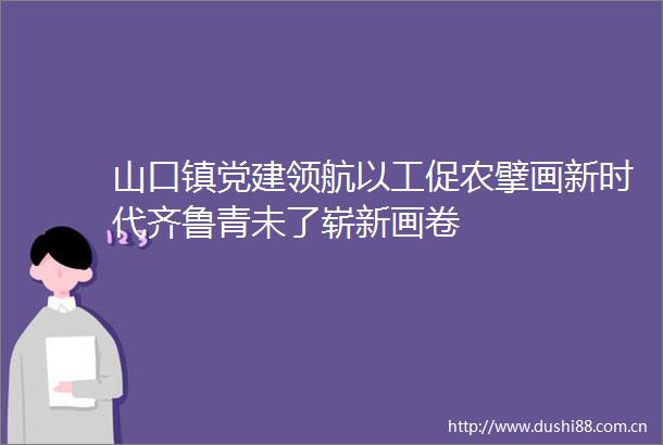 山口镇党建领航以工促农擘画新时代齐鲁青未了崭新画卷