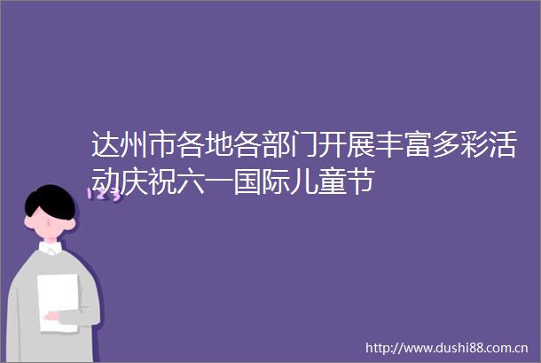 达州市各地各部门开展丰富多彩活动庆祝六一国际儿童节