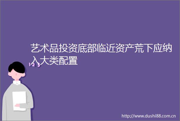 艺术品投资底部临近资产荒下应纳入大类配置