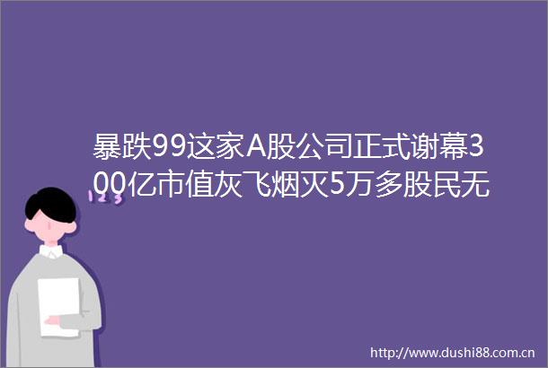 暴跌99这家A股公司正式谢幕300亿市值灰飞烟灭5万多股民无眠有人还想咸鱼翻身