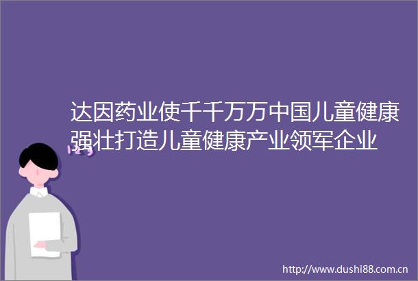 达因药业使千千万万儿童健康强壮打造儿童健康产业领军企业