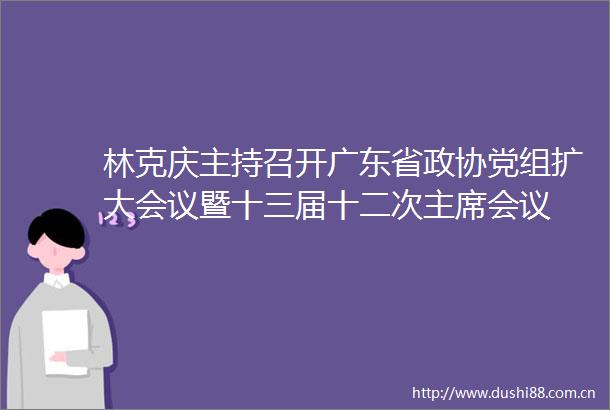 林克庆主持召开广东省政协党组扩大会议暨十三届十二次会议